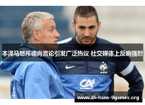 本泽马怒斥德尚言论引发广泛热议 社交媒体上反响强烈